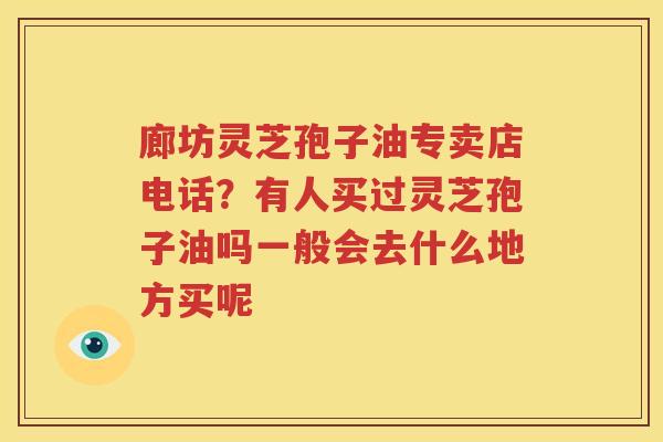 廊坊灵芝孢子油专卖店电话？有人买过灵芝孢子油吗一般会去什么地方买呢