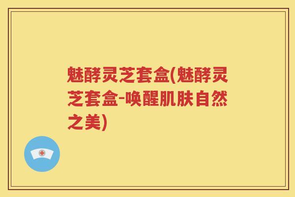 魅酵灵芝套盒(魅酵灵芝套盒-唤醒肌肤自然之美)