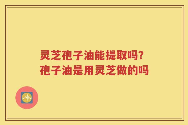 灵芝孢子油能提取吗？孢子油是用灵芝做的吗