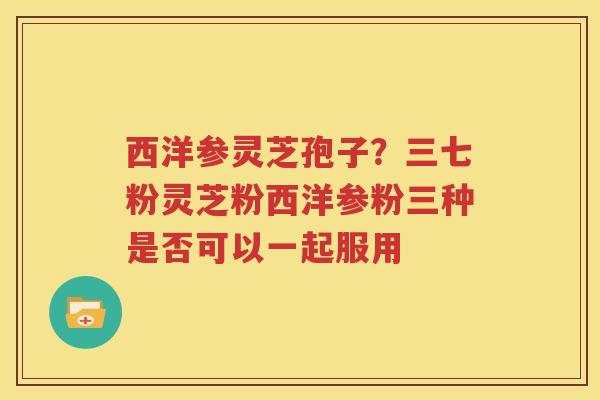 西洋参灵芝孢子？三七粉灵芝粉西洋参粉三种是否可以一起服用