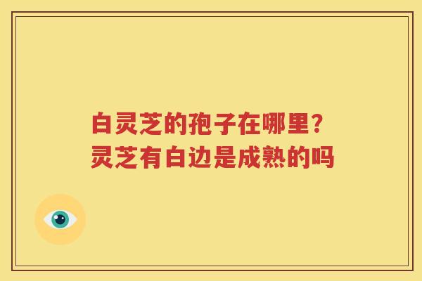白灵芝的孢子在哪里？灵芝有白边是成熟的吗