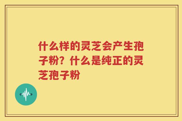 什么样的灵芝会产生孢子粉？什么是纯正的灵芝孢子粉
