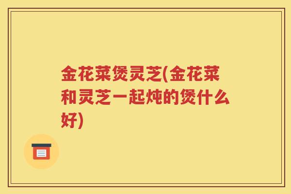 金花菜煲灵芝(金花菜和灵芝一起炖的煲什么好)