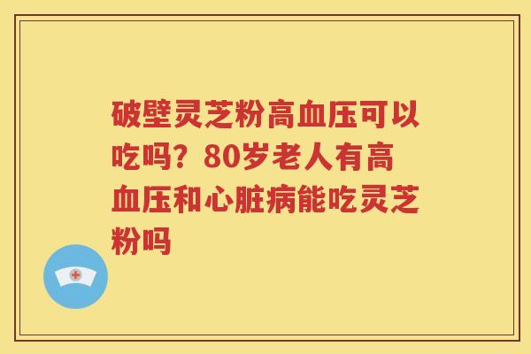 破壁灵芝粉高血压可以吃吗？80岁老人有高血压和心脏病能吃灵芝粉吗