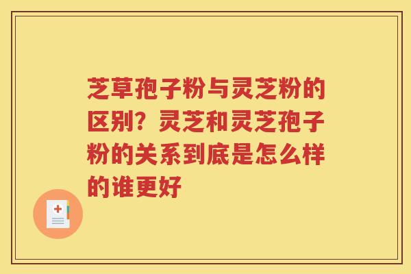 芝草孢子粉与灵芝粉的区别？灵芝和灵芝孢子粉的关系到底是怎么样的谁更好