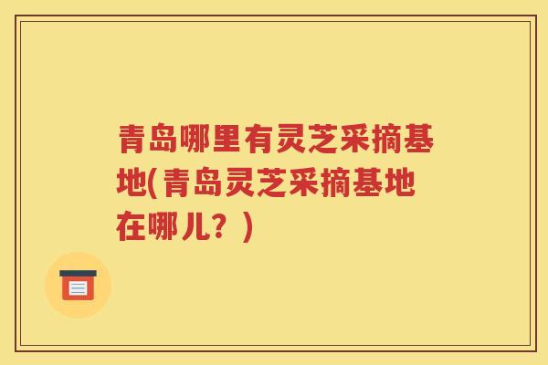 青岛哪里有灵芝采摘基地(青岛灵芝采摘基地在哪儿？)