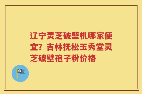 辽宁灵芝破壁机哪家便宜？吉林抚松玉秀堂灵芝破壁孢子粉价格