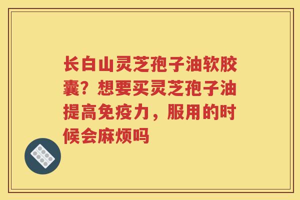 长白山灵芝孢子油软胶囊？想要买灵芝孢子油提高免疫力，服用的时候会麻烦吗