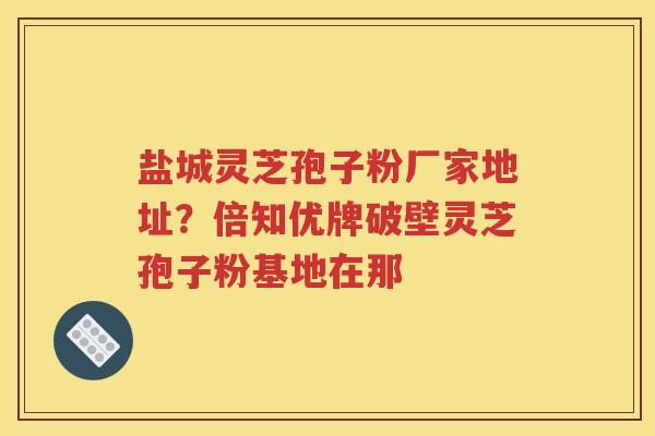 盐城灵芝孢子粉厂家地址？倍知优牌破壁灵芝孢子粉基地在那
