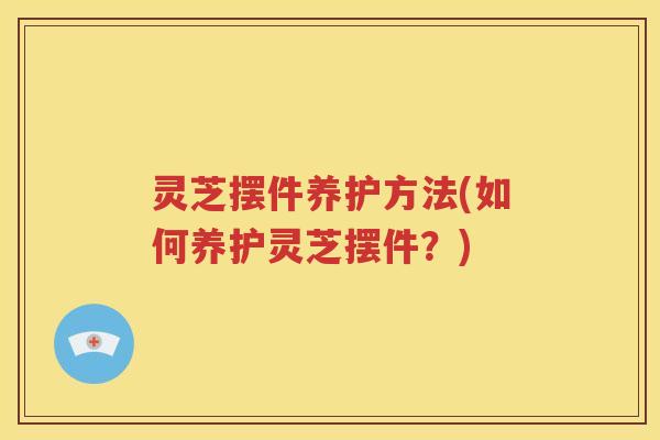 灵芝摆件养护方法(如何养护灵芝摆件？)
