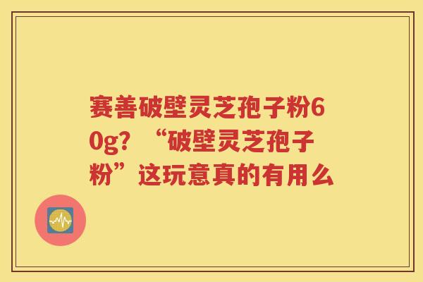 赛善破壁灵芝孢子粉60g？“破壁灵芝孢子粉”这玩意真的有用么