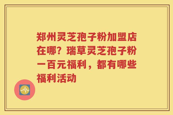 郑州灵芝孢子粉加盟店在哪？瑞草灵芝孢子粉一百元福利，都有哪些福利活动