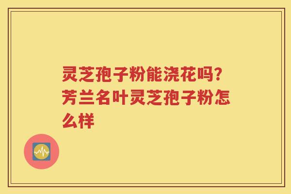 灵芝孢子粉能浇花吗？芳兰名叶灵芝孢子粉怎么样