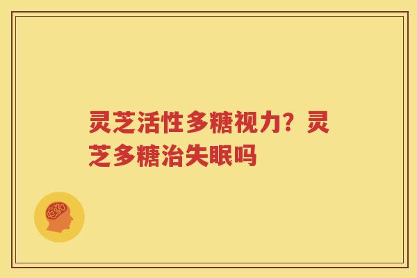 灵芝活性多糖视力？灵芝多糖治失眠吗