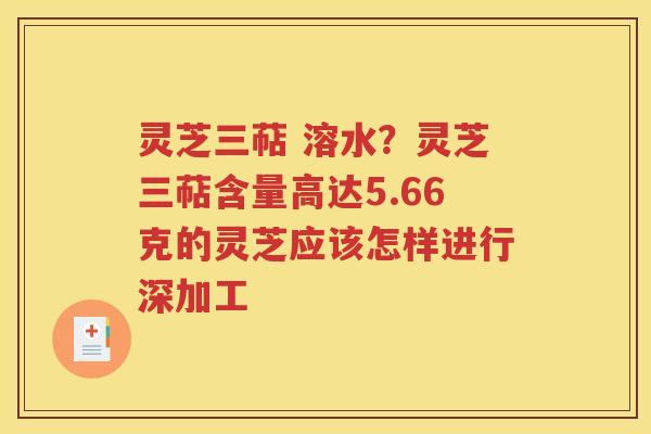 灵芝三萜 溶水？灵芝三萜含量高达5.66克的灵芝应该怎样进行深加工
