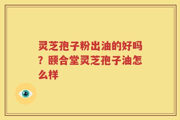 灵芝孢子粉出油的好吗？颐合堂灵芝孢子油怎么样