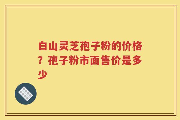 白山灵芝孢子粉的价格？孢子粉市面售价是多少