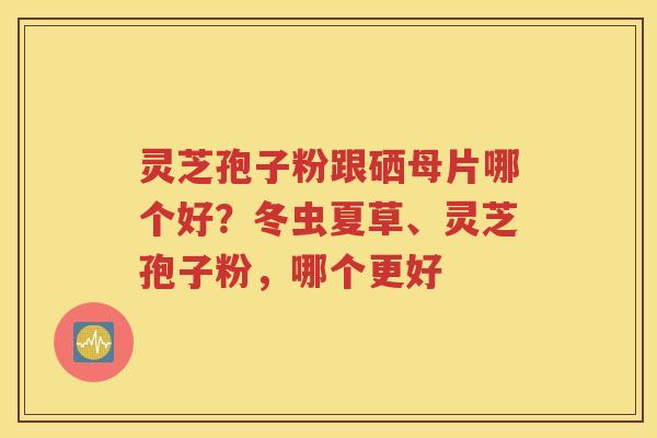 灵芝孢子粉跟硒母片哪个好？冬虫夏草、灵芝孢子粉，哪个更好