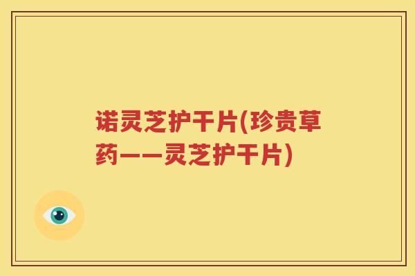 诺灵芝护干片(珍贵草药——灵芝护干片)
