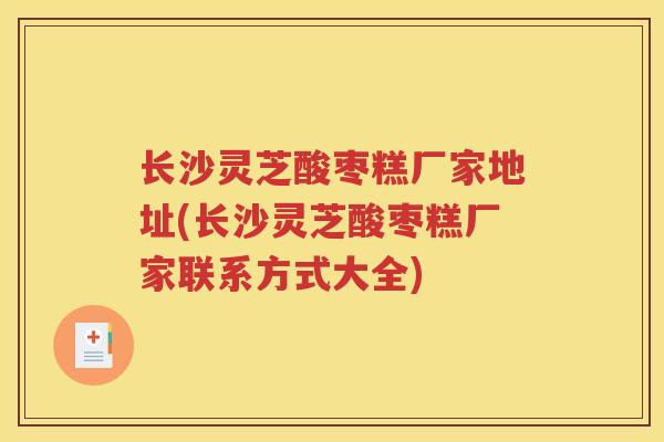 长沙灵芝酸枣糕厂家地址(长沙灵芝酸枣糕厂家联系方式大全)
