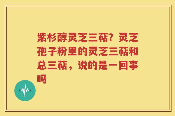 紫杉醇灵芝三萜？灵芝孢子粉里的灵芝三萜和总三萜，说的是一回事吗