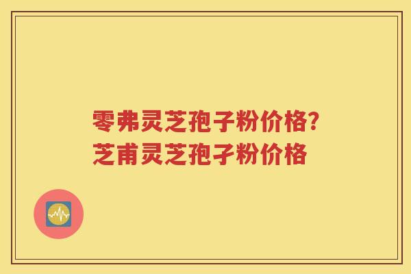 零弗灵芝孢子粉价格？芝甫灵芝孢孑粉价格