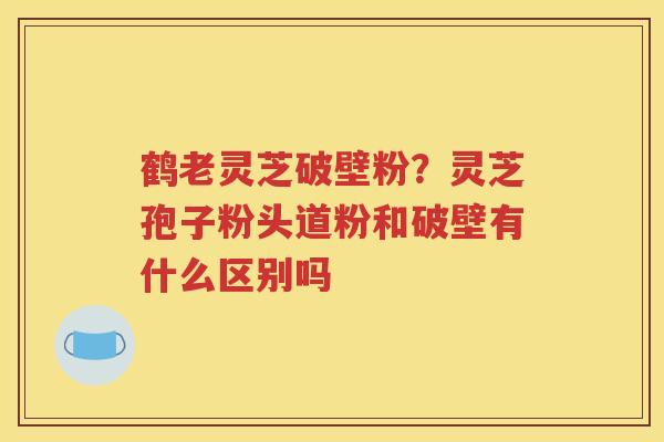 鹤老灵芝破壁粉？灵芝孢子粉头道粉和破壁有什么区别吗