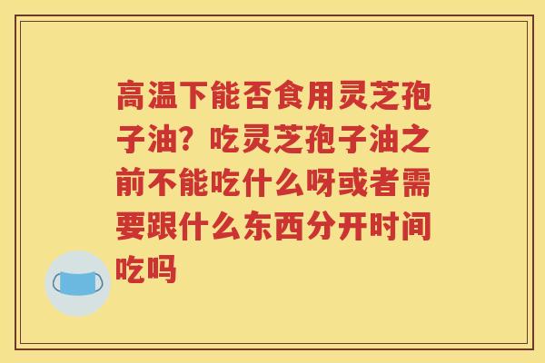 高温下能否食用灵芝孢子油？吃灵芝孢子油之前不能吃什么呀或者需要跟什么东西分开时间吃吗
