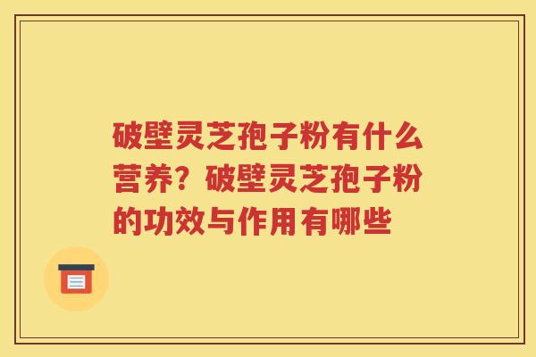 破壁灵芝孢子粉有什么营养？破壁灵芝孢子粉的功效与作用有哪些