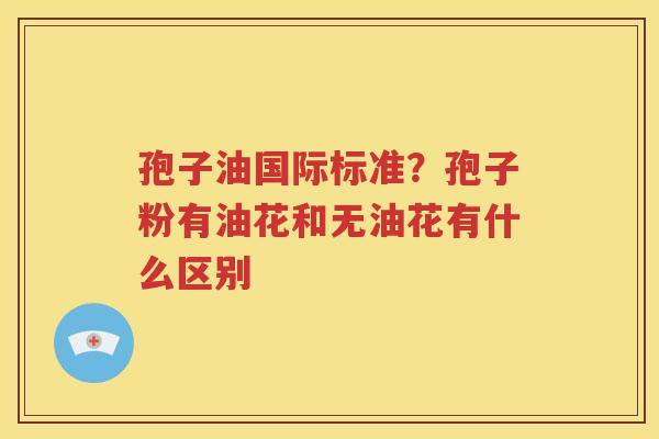 孢子油国际标准？孢子粉有油花和无油花有什么区别
