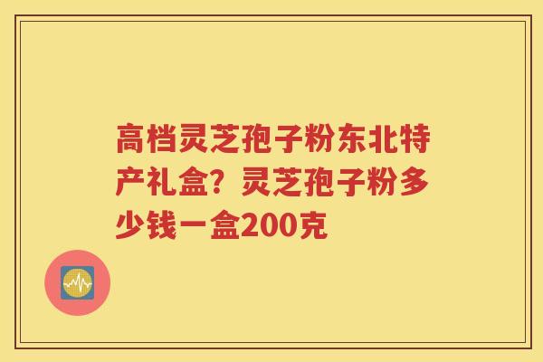高档灵芝孢子粉东北特产礼盒？灵芝孢子粉多少钱一盒200克
