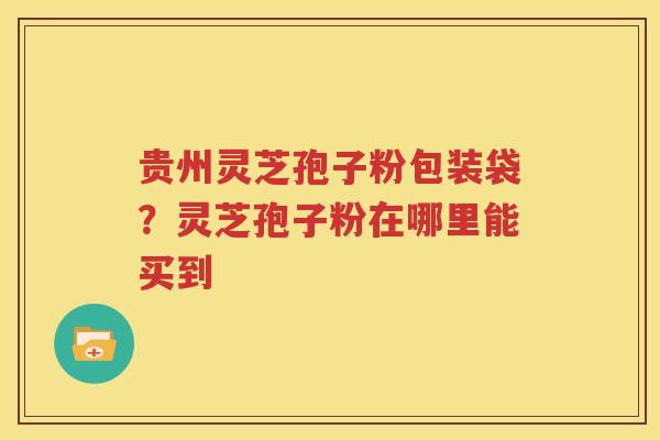 贵州灵芝孢子粉包装袋？灵芝孢子粉在哪里能买到