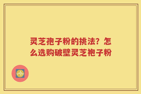 灵芝孢子粉的挑法？怎么选购破壁灵芝袍子粉