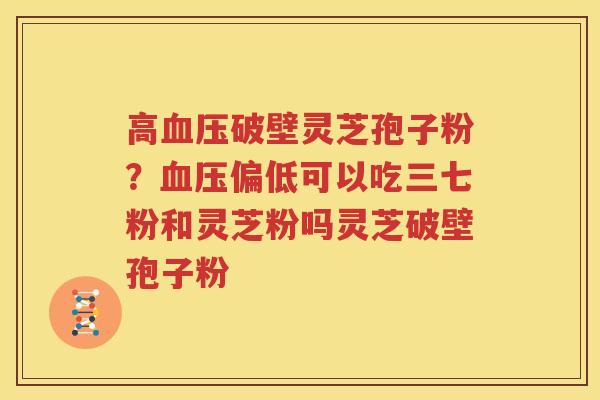 高血压破壁灵芝孢子粉？血压偏低可以吃三七粉和灵芝粉吗灵芝破壁孢子粉