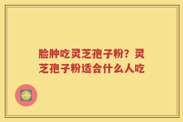 脸肿吃灵芝孢子粉？灵芝孢子粉适合什么人吃