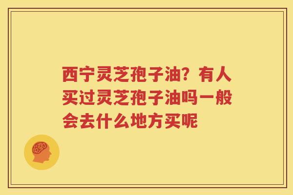西宁灵芝孢子油？有人买过灵芝孢子油吗一般会去什么地方买呢