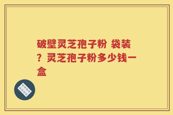 破壁灵芝孢子粉 袋装？灵芝孢子粉多少钱一盒