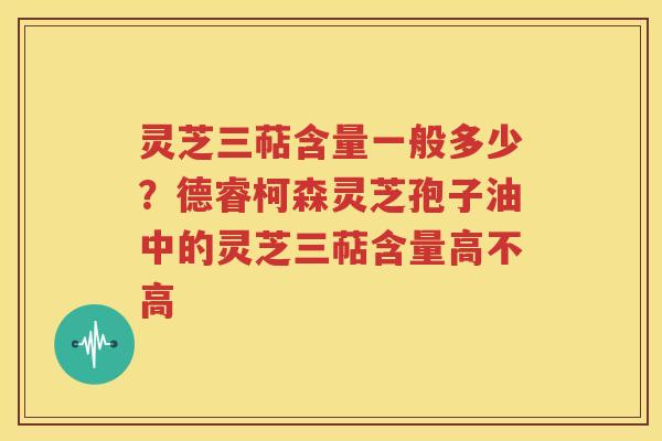 灵芝三萜含量一般多少？德睿柯森灵芝孢子油中的灵芝三萜含量高不高
