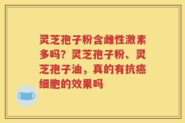 灵芝孢子粉含雌性激素多吗？灵芝孢子粉、灵芝孢子油，真的有抗癌细胞的效果吗