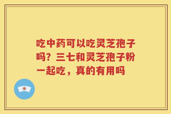 吃中药可以吃灵芝孢子吗？三七和灵芝孢子粉一起吃，真的有用吗