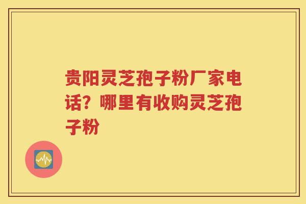 贵阳灵芝孢子粉厂家电话？哪里有收购灵芝孢子粉