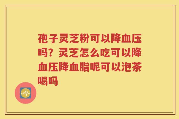 孢子灵芝粉可以降血压吗？灵芝怎么吃可以降血压降血脂呢可以泡茶喝吗