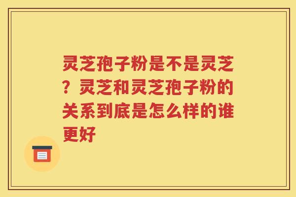 灵芝孢子粉是不是灵芝？灵芝和灵芝孢子粉的关系到底是怎么样的谁更好