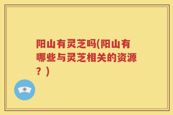 阳山有灵芝吗(阳山有哪些与灵芝相关的资源？)