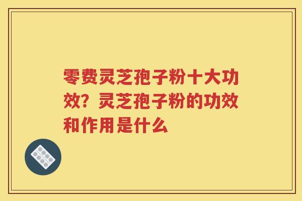 零费灵芝孢子粉十大功效？灵芝孢子粉的功效和作用是什么
