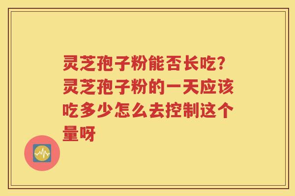 灵芝孢子粉能否长吃？灵芝孢子粉的一天应该吃多少怎么去控制这个量呀