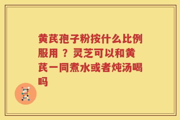 黄芪孢子粉按什么比例服用 ？灵芝可以和黄芪一同煮水或者炖汤喝吗