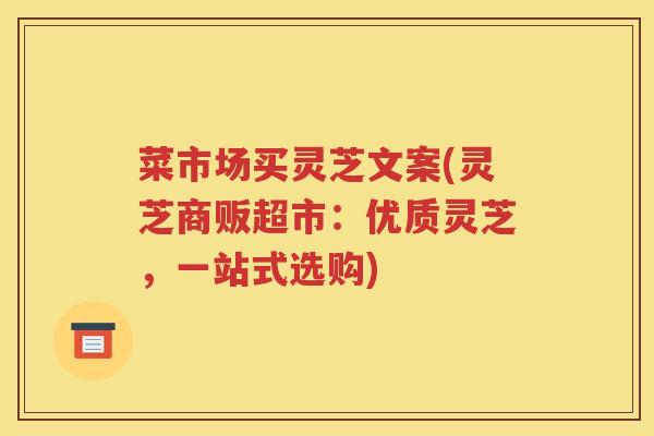 菜市场买灵芝文案(灵芝商贩超市：优质灵芝，一站式选购)