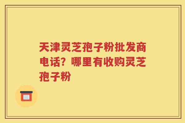 天津灵芝孢子粉批发商电话？哪里有收购灵芝孢子粉