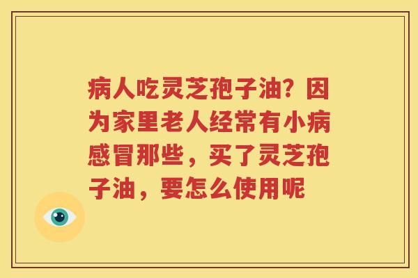 病人吃灵芝孢子油？因为家里老人经常有小病感冒那些，买了灵芝孢子油，要怎么使用呢